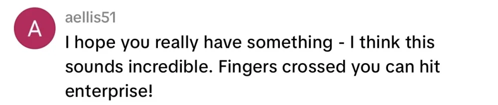 I hope you really have something, I think this sounds incredible. Fingers crossed you can hit enterprise!